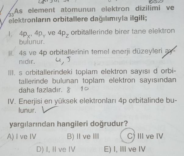33
As element atomunun elektron dizilimi ve
elektronların orbitallere dağılımıyla ilgili;
1. 4px, 4p, ve 4pz orbitallerinde birer tane elektron
bulunur.
II. 4s ve 4p orbitallerinin temel enerji düzeyleri ay-
nıdır.
III. s orbitallerindeki toplam elektron s