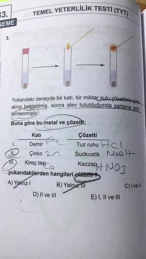 TEMEL YETERLİLİK TESTİ (TYT)
3.
JEME
3.
Yukarıdaki deneyde bir katı, bir miktar sulu çözeltinin içine
atılıp bekletilmiş, sonra alev tutulduğunda parlama göz
lemlenmiştir
Buna göre bu metal ve çözelti;
Kireç taşı
Kati
Çözelti
1. Demir
Tuz ruhu Elcl
II. Çin