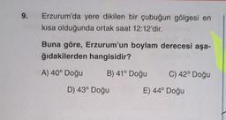 9.
Erzurum'da yere dikilen bir çubuğun gölgesi en
kısa olduğunda ortak saat 12:12'dir.
Buna göre, Erzurum'un boylam derecesi aşa-
ğıdakilerden hangisidir?
A) 40° Doğu
B) 41° Doğu
C) 42° Doğu
D) 43° Doğu
E) 44° Doğu