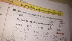 n
Yüzde, Faiz ve Karışım Problemleri
36. Bir malın alış fiyatının 4 kati, satış fiyatının 8/3 üne
eşittir.
Bu mal, % kaç kârla satılmaktad?r?, X
A) 60
B) 50
4x
30
C) 40
69
D) 30
150
ma
129
19
E) 20
(Tipatıp)
39
10
ettiği
