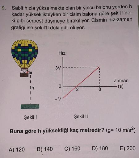 9.
Sabit hızla yükselmekte olan bir yolcu balonu yerden h
kadar yükseklikteyken bir cisim balona göre şekil l'de-
ki gibi serbest düşmeye bırakılıyor. Cismin hız-zaman
grafiği ise şekil'll deki gibi oluyor.
Hız
3V
Zaman
I
Th
0
2
Şekil !
Şekil 11
Buna göre