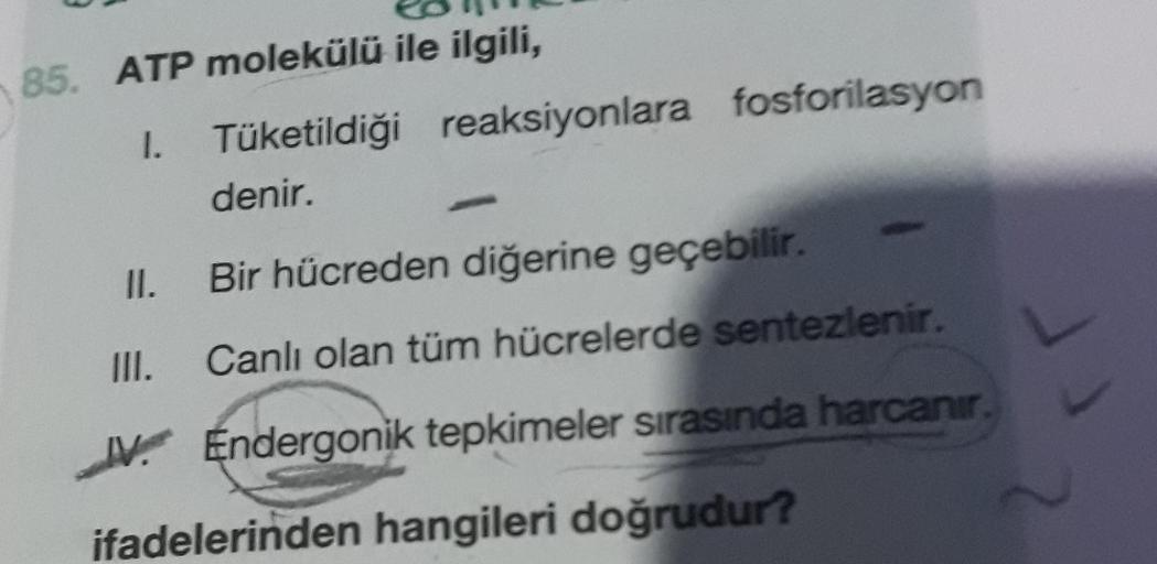 85. ATP molekülü ile ilgili,
1.
Tüketildiği reaksiyonlara fosforilasyon
denir.
II.
Bir hücreden diğerine geçebilir.
III.
Canlı olan tüm hücrelerde sentezlenir.
1. Endergonik tepkimeler sırasında harcanir
ifadelerinden hangileri doğrudur?