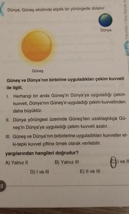 Dünya, Güneş etrafında eliptik bir yörüngede dolanır.
Puan Yayinlani Güç Sende A
Dünya
Güneş
Güneş ve Dünya'nın birbirine uyguladıkları çekim kuvveti
ile ilgili,
I. Herhangi bir anda Güneş'in Dünya'ya uyguladığı çekim
kuvveti, Dünya'nın Güneş'e uyguladığı çekim kuvvetinden
daha büyüktür.
II. Dünya yörüngesi üzerinde Güneş'ten uzaklaştıkça Gü-
neş'in Dünya'ya uyguladığı çekim kuvveti azalır.
III. Güneş ve Dünya'nın birbirlerine uyguladıkları kuvvetler et-
ki-tepki kuvvet çiftine örnek olarak verilebilir.
yargılarından hangileri doğrudur?
A) Yalnız II
B) Yalnız III
I ve II
D) I ve III
E) II ve III
©
2