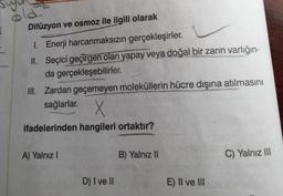 22
Difüzyon ve osmoz ile ilgili olarak
I. Enerji harcanmaksızın gerçekleşirler.
II. Seçici geçirgen olan yapay veya doğal bir zarin varlığın-
da gerçekleşebilirler.
III. Zardan geçemeyen moleküllerin hücre dışına atılmasını
sağlarlar.
X
ifadelerinden hangileri ortaktır?
A) Yalnız !
B) Yalnız II
C) Yalnız III
D) I ve II
E) Il ve III