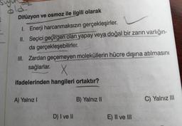 22
Difüzyon ve osmoz ile ilgili olarak
I. Enerji harcanmaksızın gerçekleşirler.
II. Seçici geçirgen olan yapay veya doğal bir zarin varlığın-
da gerçekleşebilirler.
III. Zardan geçemeyen moleküllerin hücre dışına atılmasını
sağlarlar.
X
ifadelerinden hangileri ortaktır?
A) Yalnız !
B) Yalnız II
C) Yalnız III
D) I ve II
E) Il ve III
