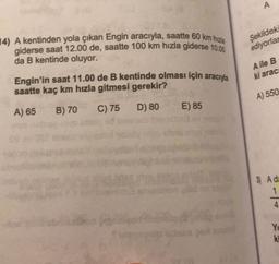 A
14) A kentinden yola çıkan Engin aracıyla, saatte 60 km hızla
giderse saat 12.00 de, saatte 100 km hızla giderse 10.00
da B kentinde oluyor.
Şekildek
ediyorlar
A ile B
ki arac
Engin'in saat 11.00 de B kentinde olması için aracıyla
saatte kaç km hızla gitmesi gerekir?
A) 550
A) 65
B) 70
C) 75
E) 85
D) 80
3) Ade
1
4
YO
ki
