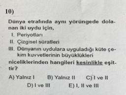 10)
Dünya etrafında aynı yörüngede dola-
nan iki uydu için,
1. Periyotlar
II. Çizgisel süratleri
III. Dünyanın uydulara uyguladığı küte çe-
kim kuvvetlerinin büyüklükleri
niceliklerinden hangileri kesinlikle eşit-
tir?
A) Yalnız! B) Yalnız 11 C) I ve 11
D) I ve III E) I, II ve III