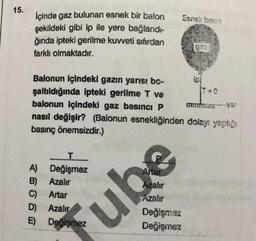 15.
Esnek balon
İçinde gaz bulunan esnek bir balon
şekildeki gibi ip ile yere bağlandi-
ğında ipteki gerilme kuvveti sıfırdan
farklı olmaktadır.
Balonun içindeki gazın yarısı bo-
şaltıldığında ipteki gerilme T ve
balonun içindeki gaz basıncı P
mitmeyer
nasıl değişir? (Balonun esnekliğinden dolayı yaptığı
basınç önemsizdir.)
T
A) Değişmez
B) Azalır
C) Artar
D) Azalır
E) Degismez
Anar
hzalır
Azalır
Değişmez
Değişmez
ube
