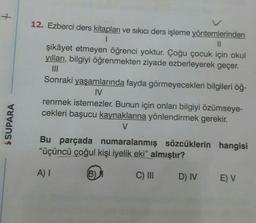 12. Ezberci ders kitapları ve sıkıcı ders işleme yöntemlerinden
1
II
şikâyet etmeyen öğrenci yoktur. Çoğu çocuk için okul
yılları, bilgiyi öğrenmekten ziyade ezberleyerek geçer.
Sonraki yaşamlarında fayda görmeyecekleri bilgileri öğ-
IV
renmek istemezler. Bunun için onları bilgiyi özümseye-
cekleri başucu kaynaklarına yönlendirmek gerekir.
V
$ SUPARA
Bu parçada numaralanmış sözcüklerin hangisi
"üçüncü çoğul kişi iyelik eki" almıştır?
A) 1
B)
C) III
D) IV
E) V
