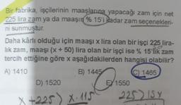 Bir fabrika, işçilerinin maaşlarına yapacağı zam için net
225 lira zam ya da maaşın
% 15'i kadar zam seçenekleri-
ni sunmuştur.
Daha kârlı olduğu için maaşı x lira olan bir işçi 225 lira-
lik zam, maaşı (x + 50) lira olan bir işçi ise % 15'lik zam
tercih ettiğine göre x aşağıdakilerden hangisi olabilir?
A) 1410
B) 1445
C) 1465
D) 1520
EY 1550
225) ISY
150
x +225) X: 115