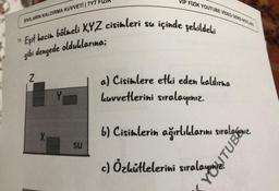 VIP FİZİK YOUTUBE VIDEO DERS NOTUR
SIVILARIN KALDIRMA KUVVETİ TYT FIZIK
içinde şekildeki
"Eşit hacim bölmeli XYZ cisimleri su
gibi dengede olduklarına;
2
a) Cisimlere etki eden kaldırma
Luvvetlerini sıralayınız.
X
16
) Cistelerin
b) Cisimlerin ağırlıklarını sıralagınız
.
SU
c) Özkütlelerini sıralamagamiz.