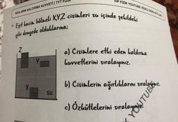 VIP FİZİK YOUTUBE VIDEO DERS NOTUR
SIVILARIN KALDIRMA KUVVETİ TYT FIZIK
içinde şekildeki
"Eşit hacim bölmeli XYZ cisimleri su
gibi dengede olduklarına;
2
a) Cisimlere etki eden kaldırma
Luvvetlerini sıralayınız.
X
16
) Cistelerin
b) Cisimlerin ağırlıklarını sıralagınız
.
SU
c) Özkütlelerini sıralamagamiz.
