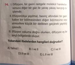 14. I. Difüzyon, bir gazın rastgele molekül hareketleri
sonucu diğer bir gaz ile yavaş yavaş karıştığı bir
işlemdir.
II. Efüzyon(dışa yayılma), basınç altındaki bir gazın
kabin bir bölmesinden diğer bölmesine veya
atmosfere küçük bir delikten geçerek yayıldığ
işlemdir.
III. Efüzyon vakuma doğru olurken, difüzyon eş bə
sinçlı bölgelerde oluşur.
Yukarıdaki ifadelerden hangileri doğrudur?
A) Yalnız! B) I ve II
D) Il ve III
C) I ve III
E) I, II ve III
