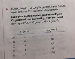 6. 0,6 g H2,16 g CHA ve 0,8 g He gazları karışımı 5,6 L lik
kapalı bir kapta 0° C sıcaklıkta bulunmaktadır.
Buna göre, kaptaki toplam gaz basıncı (PV) ve
CH, gazının kısmi basıncı (PCH, .) kaç atm. olur?
(H = 1 gmol-1, C = 12 gmol-1, He = 4 gmol-1)
P(atm)
PCH, (atm)
1,2
2
A)
0,8
6
B)
4,0
3
C)
4,0
6
D)
0,8
3
E)