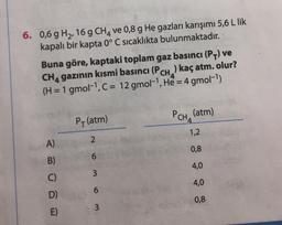 6. 0,6 g H2,16 g CHA ve 0,8 g He gazları karışımı 5,6 L lik
kapalı bir kapta 0° C sıcaklıkta bulunmaktadır.
Buna göre, kaptaki toplam gaz basıncı (PV) ve
CH, gazının kısmi basıncı (PCH, .) kaç atm. olur?
(H = 1 gmol-1, C = 12 gmol-1, He = 4 gmol-1)
P(atm)
PCH, (atm)
1,2
2
A)
0,8
6
B)
4,0
3
C)
4,0
6
D)
0,8
3
E)
