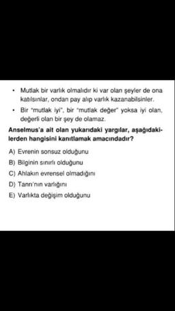 Mutlak bir varlık olmalıdır ki var olan şeyler de ona
katılsınlar, ondan pay alıp varlık kazanabilsinler.
• Bir "mutlak iyi", bir "mutlak değer" yoksa iyi olan,
değerli olan bir şey de olamaz.
Anselmus'a ait olan yukarıdaki yargılar, aşağıdaki-
lerden hang