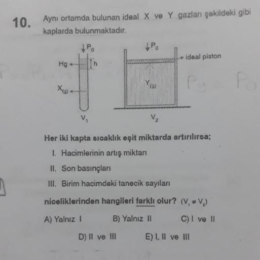 10. Aynı ortamda bulunan ideal X ve Y gazları şekildeki gibi
kaplarda bulunmaktadır.
PO
ideal piston
Hg
Yes
V
V2
Her iki kapta sıcaklık eşit miktarda artırılırsa;
1. Hacimlerinin artış miktar
II. Son basınçları
III. Birim hacimdeki tanecik sayıları
nicelik