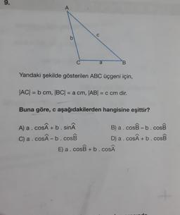 9.
A
C
b
C
a
B
Yandaki şekilde gösterilen ABC üçgeni için,
|AC| = b cm, |BC| = a cm, |ABI = c cm dir.
Buna göre, c aşağıdakilerden hangisine eşittir?
A) a.cos +b. sinâ
B) a.cosB -b.cosB
C) a.cosÂ-b.cosB
D) a. Cos + b. COSB
E) a.cosB +b.coSÂ