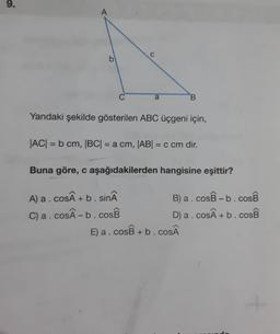 9.
A
C
b
C
a
B
Yandaki şekilde gösterilen ABC üçgeni için,
|AC| = b cm, |BC| = a cm, |ABI = c cm dir.
Buna göre, c aşağıdakilerden hangisine eşittir?
A) a.cosÂ +b. sinâ
B) a.cosB -b.cosB
C) a.cosÂ-b.cosB
D) a. CosÂ + b. COSB
E) a.cosB +b.coSÂ
