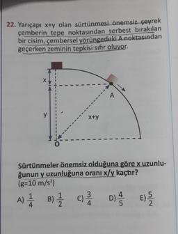 22. Yarıçapı x+y olan sürtünmesi önemsiz çeyrek
çemberin tepe noktasından serbest bırakılan
bir cisim, çembersel yörüngedeki A noktasından
geçerken zeminin tepkisi sifir oluyor.
y
x+y
Sürtünmeler önemsiz olduğuna göre x uzunlu-
ğunun y uzunluğuna oranı x/y kaçtır?
(g=10 m/s2)
A) 1 B) { c Di ) ?