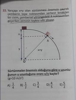 22. Yarıçapı x+y olan sürtünmesi önemsiz çeyrek
çemberin tepe noktasından serbest bırakılan
bir cisim, çembersel yörüngedeki A noktasından
geçerken zeminin tepkisi sifir oluyor.
y
x+y
Sürtünmeler önemsiz olduğuna göre x uzunlu-
ğunun y uzunluğuna oranı x/y kaçtır?
(g=10 m/s2)
A) 1 B) { c Di ) ?
