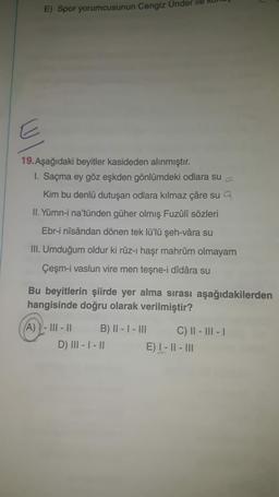 E) Spor yorumcusunun Cengiz Ünder
19. Aşağıdaki beyitler kasideden alınmıştır.
1. Saçma ey göz eşkden gönlümdeki odlara su
Kim bu denlü dutuşan odlara kılmaz çâre sua
II. Yümn-i na'tünden güher olmış Fuzûlî sözleri
Ebr-i nîsândan dönen tek lü'lü şeh-vâra su
III. Umduğum oldur ki rûz-ı haşr mahrûm olmayam
Çeşm-i vaslun vire men teşne-i dîdâra su
Bu beyitlerin şiirde yer alma sırası aşağıdakilerden
hangisinde doğru olarak verilmiştir?
A) - |||- || B) II - I - III C) || - III - 1
D) III - I - II E) I - || - III