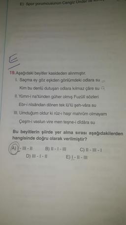 E) Spor yorumcusunun Cengiz Ünder
19. Aşağıdaki beyitler kasideden alınmıştır.
1. Saçma ey göz eşkden gönlümdeki odlara su
Kim bu denlü dutuşan odlara kılmaz çâre sua
II. Yümn-i na'tünden güher olmış Fuzûlî sözleri
Ebr-i nîsândan dönen tek lü'lü şeh-vâra su
III. Umduğum oldur ki rûz-ı haşr mahrûm olmayam
Çeşm-i vaslun vire men teşne-i dîdâra su
Bu beyitlerin şiirde yer alma sırası aşağıdakilerden
hangisinde doğru olarak verilmiştir?
A) - |||- || B) II - I - III C) || - III - 1
D) III - I - II E) I - || - III
