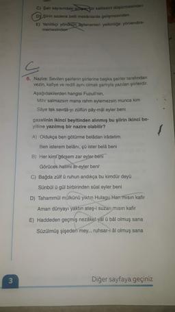 COTT
C) Şair sayısındaki arupie, şiir kalitesini düşürmesinden
DY Şiirin sadece belli mekânlarda gelişmesinden
E) Yenilikçi yönürun Ngilenenleri yetkinliğe yönlendire-
memesinden
s
6. Nazire: Sevilen şairlerin şiirlerine başka şairler tarafından
vezin, kafiye ve redifi aynı olmak şartıyla yazılan şiirlerdir.
Aşağıdakilerden hangisi Fuzuli'nin,
Mihr salmazsın mana rahm eylemezsin munca kim
Sâye tek sevdâ-yı zülfün pây-mâl eyler beni
gazelinin ikinci beyitinden alınmış bu şiirin ikinci be-
yitine yazılmış bir nazire olabilir?
A) Oldukça ben götürme belâdan irâdetim
Ben isterem belânı, çü ister belâ beni
B) Her kimi görsem zar eyler beni
Görücek halimi ar eyler beni
C) Bağda zülfü ruhun andıkça bu kimdür deyü
Sünbül ü gül birbirinden sûal eyler beni
D) Tahammül mülkünü yıktın Hulagu Han misin kafir
Aman dünyayı yaktın ateş-i suzan misin kafir
E) Haddeden geçmiş nezâket yål ü bâl olmuş sana
Süzülmüş şişeden mey... ruhsar-1 âl olmuş sana
3
Diğer sayfaya geçiniz