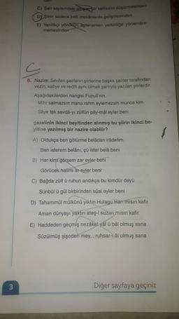 COTT
C) Şair sayısındaki arupie, şiir kalitesini düşürmesinden
DY Şiirin sadece belli mekânlarda gelişmesinden
E) Yenilikçi yönürun Ngilenenleri yetkinliğe yönlendire-
memesinden
s
6. Nazire: Sevilen şairlerin şiirlerine başka şairler tarafından
vezin, kafiye ve redifi aynı olmak şartıyla yazılan şiirlerdir.
Aşağıdakilerden hangisi Fuzuli'nin,
Mihr salmazsın mana rahm eylemezsin munca kim
Sâye tek sevdâ-yı zülfün pây-mâl eyler beni
gazelinin ikinci beyitinden alınmış bu şiirin ikinci be-
yitine yazılmış bir nazire olabilir?
A) Oldukça ben götürme belâdan irâdetim
Ben isterem belânı, çü ister belâ beni
B) Her kimi görsem zar eyler beni
Görücek halimi ar eyler beni
C) Bağda zülfü ruhun andıkça bu kimdür deyü
Sünbül ü gül birbirinden sûal eyler beni
D) Tahammül mülkünü yıktın Hulagu Han misin kafir
Aman dünyayı yaktın ateş-i suzan misin kafir
E) Haddeden geçmiş nezâket yål ü bâl olmuş sana
Süzülmüş şişeden mey... ruhsar-1 âl olmuş sana
3
Diğer sayfaya geçiniz
