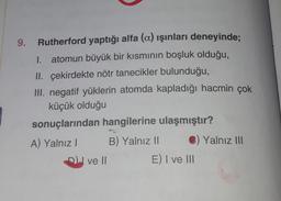 9. Rutherford yaptığı alfa (a) ışınları deneyinde;
atomun büyük bir kısmının boşluk olduğu,
II. çekirdekte nötr tanecikler bulunduğu,
III. negatif yüklerin atomda kapladığı hacmin çok
küçük olduğu
sonuçlarından hangilerine ulaşmıştır?
A) Yalnız! B) Yalnız II ) Yalnız III
ve Il
E) I ve III