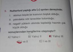 9. Rutherford yaptığı alfa (a) ışınları deneyinde;
atomun büyük bir kısmının boşluk olduğu,
II. çekirdekte nötr tanecikler bulunduğu,
III. negatif yüklerin atomda kapladığı hacmin çok
küçük olduğu
sonuçlarından hangilerine ulaşmıştır?
A) Yalnız! B) Yalnız II ) Yalnız III
ve Il
E) I ve III
