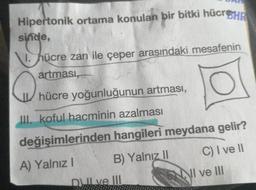 Hipertonik ortama konulan bir bitki hücreHR
sinde,
1. hücre zarı ile çeper arasındaki mesafenin
artması,
a nere yogunlugunun artmas!
hücre yoğunluğunun artması,
III. koful hacminin azalması
değişimlerinden hangileri meydana gelir?
A) Yalnız! B) Yalnız 11 C) I ve 11
DI ve III
NI ve III
