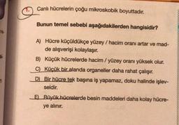 Canlı hücrelerin çoğu mikroskobik boyuttadır.
Bunun temel sebebi aşağıdakilerden hangisidir?
ve
A) Hücre küçüldükçe yüzey / hacim oranı artar ve mad-
de alışverişi kolaylaşır.
B) Küçük hücrelerde hacim/ yüzey oranı yüksek olur.
C) Küçük bir alanda organeller daha rahat çalışır.
D) Bir hücre tek başına iş yapamaz, doku halinde işlev-
seldir.
1
E) Büyük hücrelerde besin maddeleri daha kolay hücre-
ye alınır.