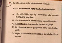 Canlı hücrelerin çoğu mikroskobik boyuttadır.
Bunun temel sebebi aşağıdakilerden hangisidir?
ve
A) Hücre küçüldükçe yüzey / hacim oranı artar ve mad-
de alışverişi kolaylaşır.
B) Küçük hücrelerde hacim/ yüzey oranı yüksek olur.
C) Küçük bir alanda organeller daha rahat çalışır.
D) Bir hücre tek başına iş yapamaz, doku halinde işlev-
seldir.
1
E) Büyük hücrelerde besin maddeleri daha kolay hücre-
ye alınır.
