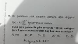 11. Bir gazetenin yıllık satışının zamana göre değişimi
f(x) = A () fonksiyonu ile veriliyor.
Hendirme ve Smav Hizmetleri Genel Müdürlogo
ç
Buna göre gazete ilk yılın sonunda 100 bin sattığına
göre 2 yılın sonunda toplam kaç bin tane satmıştır?
A) 140 B) 145 C) 150 D) 156 E) 160
A.
2100. ooo
