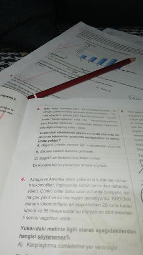 - DNS-
Bu granige gore:
Bazi canh torlerinin kromozom sayısı ayn olabilir
2. Kodirun kromozom sayısı güverciden fazla insa
canlı taron
an. Egretti otunun kromozom sayısı en fazla olore
Hadelerden hangisi ya da hangileri yanlıstir
A) Yalniz /
B) /ve W
Carte Türleri
masına rağmen diğer canlılar arasında en ge
2. Zeynep ve Yağız Dünya'nın günes
cunda mevsimlerin olduğunu öğr
Zeynep eğer Dünya Güneş'e bi
visim sıcaklığı daha fazla olur
ayı en gelişmiş canlıdır.
Duna-
C) Yalnız III
DENEMEZ
dönmesi
D) 1.1.
Isbius ta-
sekli aşa-
3.
Sifat- fiiller, cümlede sifat - fiil ve adlaşmış sifat - fiil 6.
olmak üzere iki farklı görevde kullanılmaktadır. "Ya-
nan ağaçların yerine yeni fidanlar dikilecek." cümle-
sinde “Yanan ağaçlar" sifat - fiil, " Yananların yerinen
yeni fidanlar dikilecek." cümlesinde geçen "Yananlar”
sözcüğü adlaşmış sifat - fiildir.
Yukarıdaki cümlelerde geçen altı çizili sözlerle an-
latılmak istenenler arasında aşağıdakilerin hangi-
sinde yoktur?
A) Başarılı ürünler vermek için araştırmalar yapmak
B) Etkisini sürekli duruma getirmek
C) Sağlıklı bir ilerleme kaydedememek
D) Kendini bütün yönleriyle ortaya koymak
Gün geçm
yabancı
meye ge
di, kimis
yük bir
kişilik
retme
buras
mize
bile
4. Avrupa ve Amerika demir yollarında kullanılan buhar-
li lokomotifler, İngiltere'de kullanılanlardan daha bü-
yüktü. Çünkü onlar daha uzun yollarda çalışıyor, da-
ha çok yakıt ve su taşımaları gerekiyordu. ABD'deki
buharlı lokomotiflerin en büyüklerinin 28 tona kadar
kömür ve 95 litreye kadar su taşıyan on dört tekerlek-
li servis vagonları vardı.
Yukarıdaki metinle ilgili olarak aşağıdakilerden
hangisi söylenemez?
A) Karşılaştırma cümlelerine yer verilmiştir