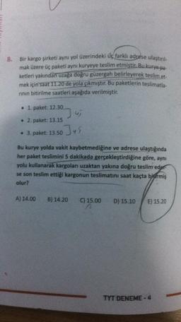 8.
Bir kargo şirketi aynı yol üzerindeki üç farklı adrese ulaştırıl-
mak üzere üç paketi aynı kuryeye teslim etmiştir. Bu kurye-pa-
ketleri yakından uzaga doğru güzergah belirleyerek teslim et
mek için saat 11.20 de yola çıkmıştır. Bu paketlerin teslimatla-
rinin bitirilme saatleri aşağıda verilmiştir.
. 1. paket: 12.30
• 2. paket: 13.15
Jus
• 3. paket: 13.50
Bu kurye yolda vakit kaybetmediğine ve adrese ulaştığında
her paket teslimini 5 dakikada gerçekleştirdiğine göre, aynı
yolu kullanarak kargoları uzaktan yakına doğru teslim eder
se son teslim ettiği kargonun teslimatını saat kaçta birmiş
olur?
A) 14.00
B) 14.20
C) 15.00
D) 15.10
E) 15.20
TYT DENEME - 4
