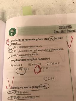 Test
11
SOLUNUM
Oksijenli Solunu
5.
Oksijenli
solunumda görev alan o, ile ilgili
olarak;
1. Son elektron yakalayıcıdır.
$ En güçlü elektron yakalayan ETS elemanıdır.
WHO oluşumuna katılır.
yargılarından hangileri doğrudur?
A) Yalnız! B) Yalnız II C) Yalnız III
D) ve II El ve III
CGHI
2. Glikoliz ve krebs çemberinde,
ATP üretimi,
11. NAD+ in indirgenmesi,
