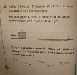 38. Kütlesi 980 g olan K cismine, 20 g kütleli bir mermi
500 m/s'lik bir hızla saplanıyor.
Hareket geçen K cismi, X noktasında sürtünmeli
yüzeye giriyor ve Y noktasında duruyor.
K
X
X ve Y noktaları arasındaki yüzey için sürtünme
katsayısı 0,4 olduğuna göre, X ve Y noktaları arası
mesafe kaç m'dir?
A) 50
B) 22,5
D) 10
C) 12,5
E) 7,5
78