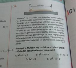 X + 2 birim
16.
Lici
Flümün-
E) 16
Murat 2x3 - X + 12 birim uzunluğundaki bir teli, aralarında
Murat bir ucunu soldaki çiviye taktıktan sonra teli diğer çi-
X + 2 birim uzaklık bulunan iki çivi etrafına saracaktır.
viye taşıyacak ve etrafından geçirip tekrar soldaki çiviye
taşıyacak onun da etrafından geçirip ikinci tur tel sarimini
ve daha sonraki turları gerçekleştirecektir. Tel sarimi es-
nasında, iki çivi arasındaki mesafeyi aldırmanın dışında,
çivilerin etrafından geçilirken ya da daha başka nedenler-
le fazladan da tel kullanılabilmektedir
. Tüm turlarda bu
türden fazladan kullanılan tel uzunluklarının toplamıx bi-
rimdir.
-40=P(-1)
Buna göre, Murat'ın kaç tur tel sarım işlemi yaptığı
x türünden aşağıdakilerden hangisidir?
A) x² - 2x + 3 B) x2 – 3x - 4
D) 2x2 - 3
E) 2x2 - x + 6
C) x2 - 6x - 8
ayan
dir.