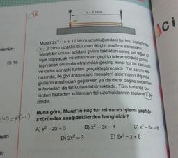 X + 2 birim
16.
Lici
Flümün-
E) 16
Murat 2x3 - X + 12 birim uzunluğundaki bir teli, aralarında
Murat bir ucunu soldaki çiviye taktıktan sonra teli diğer çi-
X + 2 birim uzaklık bulunan iki çivi etrafına saracaktır.
viye taşıyacak ve etrafından geçirip tekrar soldaki çiviye
taşıyacak onun da etrafından geçirip ikinci tur tel sarimini
ve daha sonraki turları gerçekleştirecektir. Tel sarimi es-
nasında, iki çivi arasındaki mesafeyi aldırmanın dışında,
çivilerin etrafından geçilirken ya da daha başka nedenler-
le fazladan da tel kullanılabilmektedir
. Tüm turlarda bu
türden fazladan kullanılan tel uzunluklarının toplamıx bi-
rimdir.
-40=P(-1)
Buna göre, Murat'ın kaç tur tel sarım işlemi yaptığı
x türünden aşağıdakilerden hangisidir?
A) x² - 2x + 3 B) x2 – 3x - 4
D) 2x2 - 3
E) 2x2 - x + 6
C) x2 - 6x - 8
ayan
dir.
