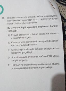 39. Oksijenli solunumda glikoliz, piruvat oksidasyonu,
krebs çemberi tepkimeleri ve son oksidasyon evresi
olarak dört temel evre gözlenir.
Bu evrelerle ilgili aşağıdaki bilgilerden hangisi
yanlıştır?
A) Pirüvat oksidasyonu bütün canlılarda sitoplaz-
mada meydana gelir.
B) Krebs çemberi tepkimelerinde organik bileşikler-
den karbondioksit çıkarılır.
C) Glikoliz tepkimelerinde substrat düzeyinde fos-
forilasyon gerçekleşir.
D) Son oksidasyon evresinde NAD ve FAD bileşik-
leri yükseltgenir.
E) Hidrojen ve oksijen birleşmesi ile suyun oluşma-
si son oksidasyon evresinde gerçekleşir.