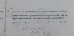 de
11. 100 mL 1 M HCl çözeltisi 0.09 Fyük ile elektroliz ediliyor.
İşlem sonunda çözeltinin-oda koşullarındaki pH de-
ğer aşağıdakilerin hangisinde doğru verilmiştir?
di-
e, Değerlendirme ve Sınav Hizmetleri Genel
A) 1
B) 2
C) 3
D) 12.
E) 13
H+
Ht te>H
olog 0109
