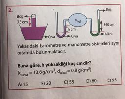 2.
Boş
Boş
75 cm
X(g)
un
340 cm
Incm
.
Alkol
Civa
Civa
Yukarıdaki barometre ve manometre sistemleri aynı
ortamda bulunmaktadır.
Buna göre, h yüksekliği kaç cm dir?
(dciva = 13,6 g/cm3, dalkoi=0,8 g/cm3)
C) 55
D) 60
B) 20
E) 95
A) 15