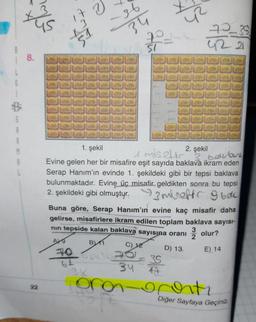 ya
173
-36
34
1
2
72_35
422
SI
8.
6
A
M
1. şekil
2. şekil
emiseler bellana
Evine gelen her bir misafire eşit sayıda baklava ikram eden
Serap Hanım'ın evinde 1. şekildeki gibi bir tepsi baklava
bulunmaktadır. Evine üç misafir geldikten sonra bu tepsi
2. şekildeki gibi olmuştyr. miseffc obec
Buna göre, Serap Hanım'ın evine kaç misafir daha
gelirse, misafirlere ikram edilen toplam baklava sayısı-
nin tepside kalan baklava sayısına oranı
olur?
2
B1
C)
12
D) 13
70
34
3x
47
E) 14
64
35
oroi
22
ocorti
Diğer Sayfaya Geçiniz.
