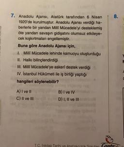 8.
7. Anadolu Ajansı, Atatürk tarafından 6 Nisan
1920'de kurulmuştur. Anadolu Ajansı verdiği ha-
berlerle bir yandan Milli Mücadele'yi desteklemiş
Öte yandan savaşın gidişatını olumsuz etkileye-
cek kışkırtmaları engellemiştir.
Buna göre Anadolu Ajansı için,
1. Milli Mücadele lehinde kamuoyu oluşturduğu
II. Halkı bilinçlendirdiği
III. Milli Mücadele'ye askerî destek verdiği
IV. İstanbul Hükûmeti ile iş birliği yaptığı
hangileri söylenebilir?
A) I ve II
c) II ve III
B) I ve IV
D) I, II ve III
T.C. Inkılap Tarihi ve Atatorkeink Spor Canta