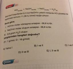 17
Ornek
HCl(suda)
+ H₂O
+ NaOH
(suda)
- NaCl
(suda)
Standart koşullarda 0.2 mol NaOH'in yeterli miktarda HCl çözeltisi ile
tepkimesi sonucu 11.36 kJ enerji açığa çıkıyor.
Buna göre;
1 HCI'nin molar nötrleşme entalpisi -56,8 kJ'dir.
II. NaCl'nin molar oluşum entalpisi -56,8 kJ'dir.
II. 3,6 gram H2O oluşur.
yargılarından hangileri doğrudur?
(H: 1 g/mol, O: 16 g/mol)
B) I ve II
C) I vel
A) Yalnız /
E) I, II ve III
D) Il ve III
Çözüm
