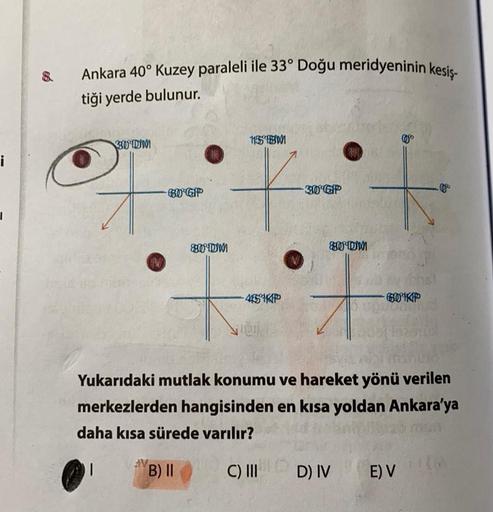 Ankara 40° Kuzey paraleli ile 33° Doğu meridyeninin kesis-
tiği yerde bulunur.
15 BM
30 DWI
360
i
60-GP
30-GP
0
I
+
T
80 DM
80 DM
454KP
601KP
vie
Yukarıdaki mutlak konumu ve hareket yönü verilen
merkezlerden hangisinden en kısa yoldan Ankara'ya
daha kısa sürede varılır?
1
V
B) II
C) III
D) IV
E) V