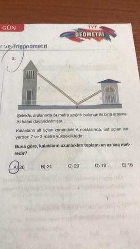 GÜN
TYT
GEOMETRI
ve Trigonometri
Şekilde, aralarında 24 metre uzaklık bulunan iki bina arasına
iki kalas dayandırılmıştır.
Kalaslarin alt uçları zemindeki A noktasında, üst uçları ise
yerden 7 ve 3 metre yüksekliktedir.
Buna göre, kalasların uzunlukları to