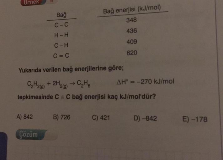 Ornek
Bağ
Bağ enerjisi (kJ/mol
348
C-c
436
H-H
409
C-H
C=C
620
Yukarıda verilen bağ enerjilerine göre;
CH2(g) + 2H2(g) → CHE AH = -270 kJ/mol
tepkimesinde C=C bağ enerjisi kaç kJ/mol'dür?
A) 842
B) 726
C) 421
D) -842
E) -178
Çözüm